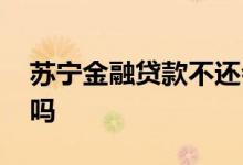苏宁金融贷款不还会怎样 苏宁金融贷款可靠吗