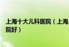 上海十大儿科医院（上海儿童医院有哪些上海看儿科哪个医院好）