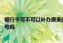 银行卡可不可以补办原来的卡号 请问银行卡可以补办原来卡号吗