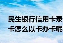 民生银行信用卡录入几天下卡 民生银行信用卡怎么以卡办卡呢