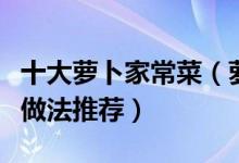 十大萝卜家常菜（萝卜怎么做好吃萝卜家常菜做法推荐）