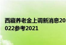 西藏养老金上调新消息2022何时公布 西藏养老金上调方案2022参考2021 