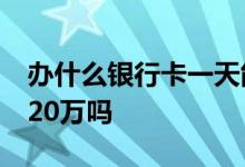 办什么银行卡一天能转20万 银行卡一天能取20万吗