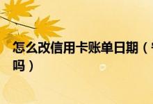 怎么改信用卡账单日期（宁波银行信用卡的账单日可以修改吗）