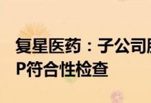 复星医药：子公司肝素钠原料药车间通过GMP符合性检查