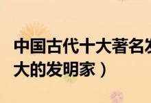 中国古代十大著名发明家（中国古代有哪些伟大的发明家）