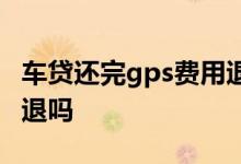 车贷还完gps费用退还吗 车贷还完gps费用会退吗