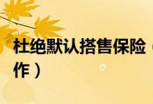 杜绝默认搭售保险（目前正在认真开展核查工作）