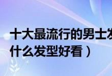 十大最流行的男士发型（男生发型推荐男生剪什么发型好看）