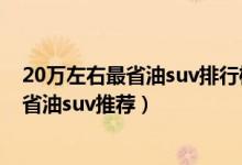 20万左右最省油suv排行榜（20万的suv哪款最省油二十万省油suv推荐）