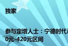 独家|参与定增人士：宁德时代已于昨日完成定价价格大概率在410元-420元区间