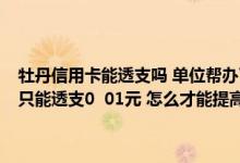 牡丹信用卡能透支吗 单位帮办了工商牡丹信用卡两年了 没刷过卡 里面只能透支0  01元 怎么才能提高透支额度 最多能透支多少 多谢