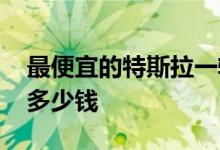 最便宜的特斯拉一辆多少钱 最便宜的特斯拉多少钱