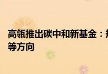 高瓴推出碳中和新基金：规模40亿重点投向新能源、新材料等方向