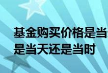 基金购买价格是当天的价格吗 基金购买价格是当天还是当时