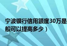 宁波银行信用额度30万是真的吗（宁波银行信用卡的额度一般可以提高多少）
