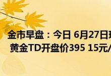 金市早盘：今日 6月27日现货黄金开盘价1838 08美元/盎司 黄金TD开盘价395 15元/克