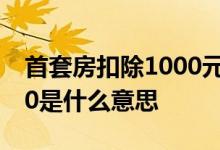 首套房扣除1000元 首套房贷款利息扣除1000是什么意思