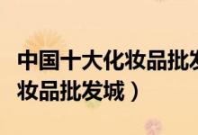 中国十大化妆品批发市场（化妆品进货渠道化妆品批发城）