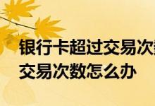 银行卡超过交易次数限制怎么办 银行卡超过交易次数怎么办