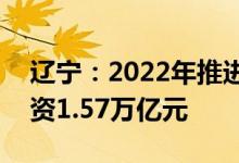 辽宁：2022年推进187个省级重点项目总投资1.57万亿元