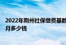 2022年荆州社保缴费基数及比例 2022年荆州社保缴费一个月多少钱 