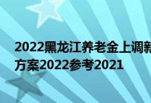 2022黑龙江养老金上调新消息何时公布 黑龙江养老金上调方案2022参考2021 