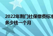 2022年荆门社保缴费标准基数及比例一览表 荆门个人社保多少钱一个月 