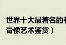 世界十大最著名的石膏像（著名石膏像人物石膏像艺术鉴赏）