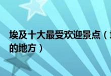 埃及十大最受欢迎景点（埃及热门旅游景点埃及旅游多人去的地方）