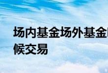 场内基金场外基金哪个安全 场外基金什么时候交易