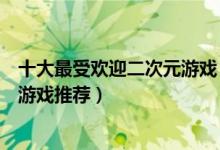 十大最受欢迎二次元游戏（二次元游戏排行榜最好玩的动漫游戏推荐）