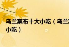 乌兰察布十大小吃（乌兰察布特色小吃排行乌兰察布有什么小吃）
