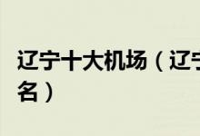 辽宁十大机场（辽宁省有几个机场辽宁机场排名）