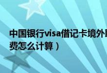 中国银行visa借记卡境外取现手续费（境外信用卡取现手续费怎么计算）