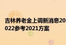 吉林养老金上调新消息2022何时公布 吉林养老金上调方案2022参考2021方案 