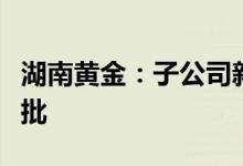 湖南黄金：子公司新龙矿业采矿权短期延续获批