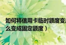 如何将信用卡临时额度变成固定额度（信用卡的临时额度怎么变成固定额度）