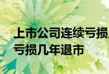 上市公司连续亏损几年才退市 上市公司连续亏损几年退市