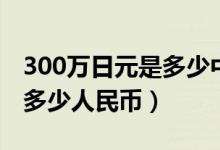 300万日元是多少中国人民币（300万日元是多少人民币）