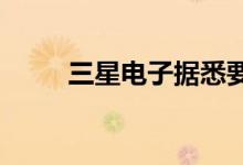 三星电子据悉要求供应商推迟发货