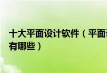 十大平面设计软件（平面设计常用软件好用的平面设计软件有哪些）