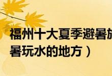 福州十大夏季避暑旅游景点（福州夏天适合避暑玩水的地方）