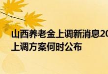 山西养老金上调新消息2022年参考2021 2022山西养老金上调方案何时公布 