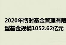 2020年博时基金管理有限公司基金总规模7024.64亿元混合型基金规模1052.62亿元