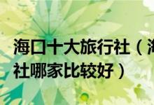 海口十大旅行社（海口旅游公司排名海口旅行社哪家比较好）