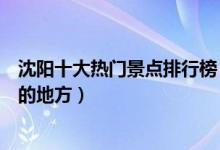 沈阳十大热门景点排行榜（沈阳人气旅游景点沈阳最受欢迎的地方）