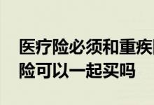 医疗险必须和重疾险一起买吗 重疾险和医疗险可以一起买吗