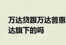 万达贷跟万达普惠哪个好申请 万达普惠是万达旗下的吗