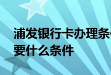 浦发银行卡办理条件 想知道浦发银行办卡需要什么条件